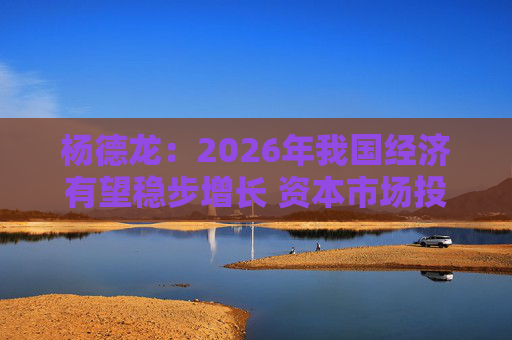 杨德龙：2026年我国经济有望稳步增长 资本市场投资机会明显增多