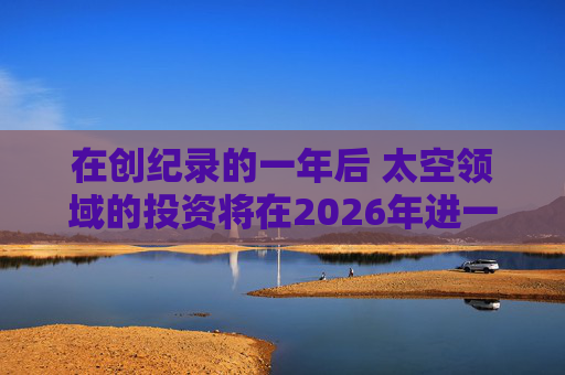 在创纪录的一年后 太空领域的投资将在2026年进一步增长