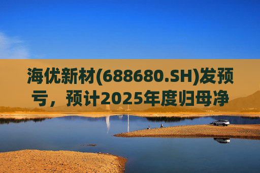 海优新材(688680.SH)发预亏，预计2025年度归母净亏损4.4亿元至5.2亿元
