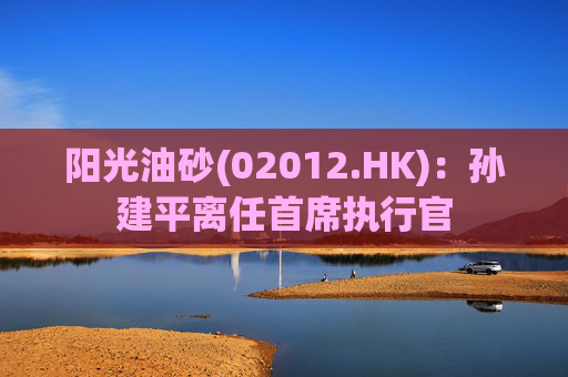 阳光油砂(02012.HK)：孙建平离任首席执行官