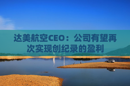 达美航空CEO：公司有望再次实现创纪录的盈利