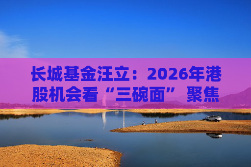 长城基金汪立：2026年港股机会看“三碗面” 聚焦科技与经济复苏双主线