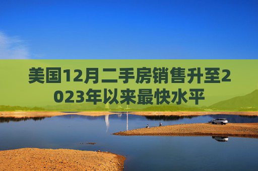 美国12月二手房销售升至2023年以来最快水平