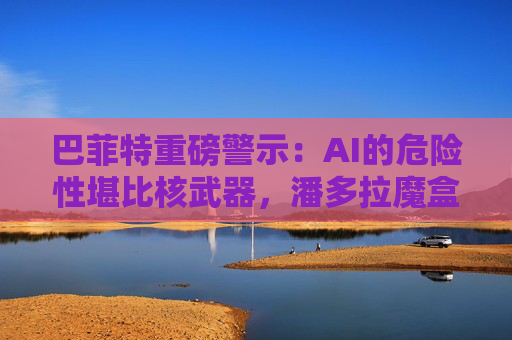 巴菲特重磅警示：AI的危险性堪比核武器，潘多拉魔盒已开