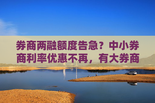 券商两融额度告急？中小券商利率优惠不再，有大券商已低于4%