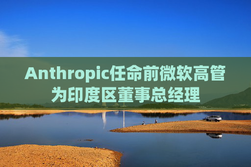 Anthropic任命前微软高管为印度区董事总经理