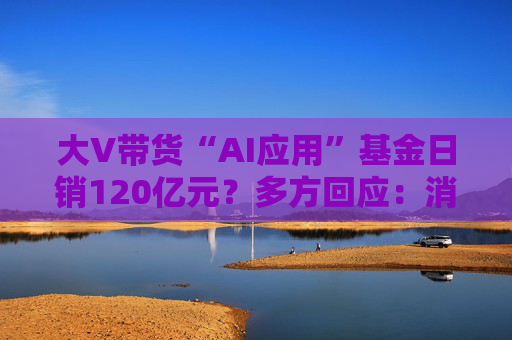 大V带货“AI应用”基金日销120亿元？多方回应：消息不实 并未收取基金公司任何费用