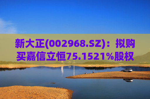 新大正(002968.SZ)：拟购买嘉信立恒75.1521%股权