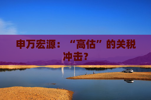 申万宏源：“高估”的关税冲击？