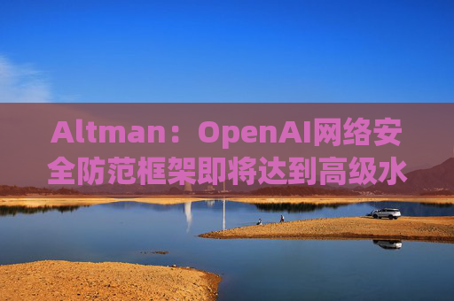 Altman：OpenAI网络安全防范框架即将达到高级水平
