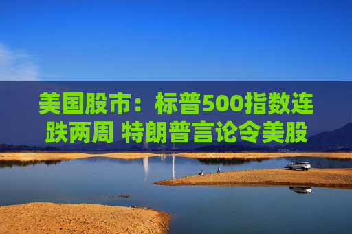 美国股市：标普500指数连跌两周 特朗普言论令美股坐上“过山车”