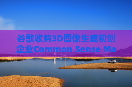 谷歌收购3D图像生成初创企业Common Sense Machines