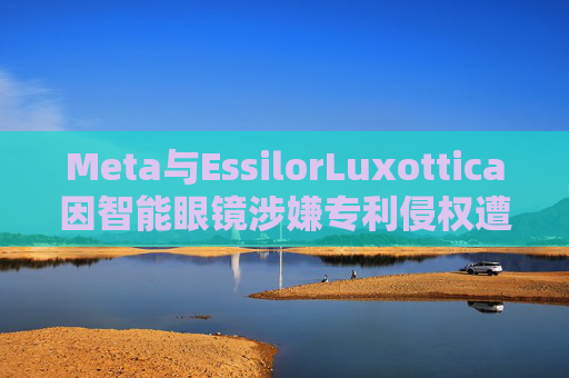 Meta与EssilorLuxottica因智能眼镜涉嫌专利侵权遭起诉