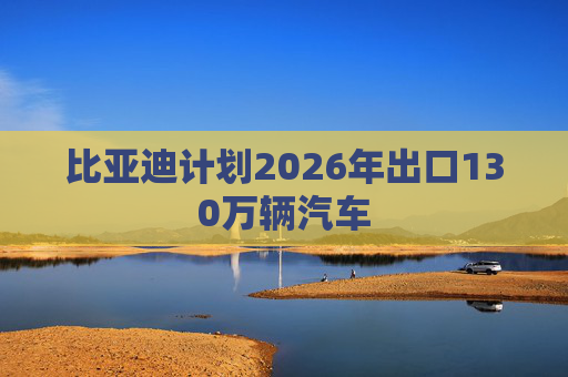 比亚迪计划2026年出口130万辆汽车