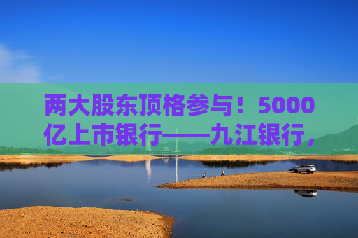 两大股东顶格参与！5000亿上市银行——九江银行，刷新增资“进度条”