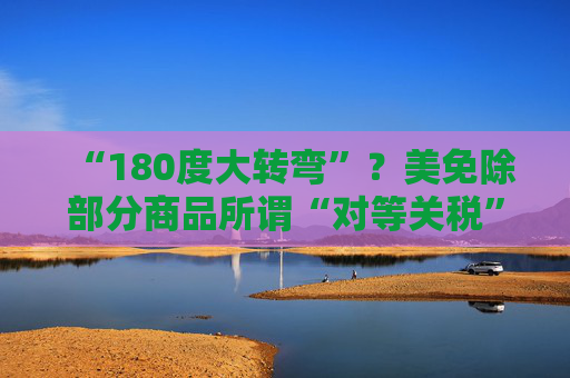 “180度大转弯”？美免除部分商品所谓“对等关税”