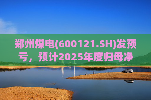 郑州煤电(600121.SH)发预亏，预计2025年度归母净亏损9.16亿元  第1张