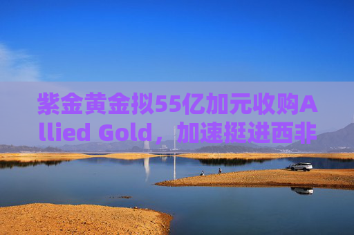 紫金黄金拟55亿加元收购Allied Gold，加速挺进西非核心金矿区