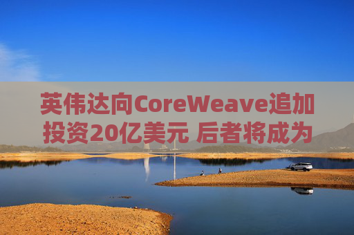英伟达向CoreWeave追加投资20亿美元 后者将成为首批部署英伟达下一代产品的企业