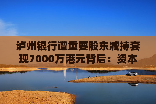 泸州银行遭重要股东减持套现7000万港元背后：资本充足压力未消，8亿不良重组方案悬而未决