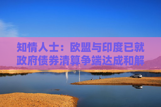 知情人士：欧盟与印度已就政府债券清算争端达成和解