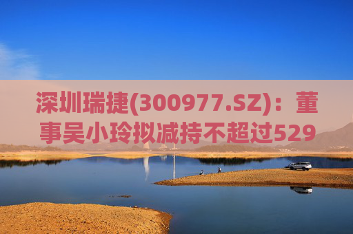 深圳瑞捷(300977.SZ)：董事吴小玲拟减持不超过5298股