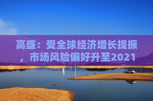 高盛：受全球经济增长提振，市场风险偏好升至2021年以来最高水平