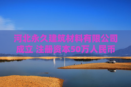 河北永久建筑材料有限公司成立 注册资本50万人民币