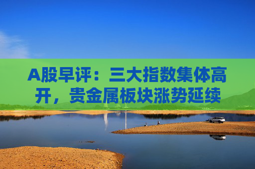 A股早评：三大指数集体高开，贵金属板块涨势延续