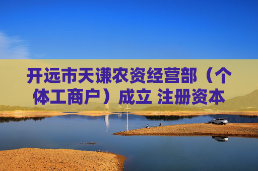 开远市天谦农资经营部（个体工商户）成立 注册资本20万人民币