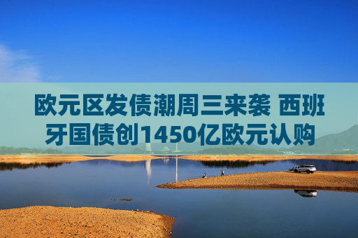 欧元区发债潮周三来袭 西班牙国债创1450亿欧元认购纪录