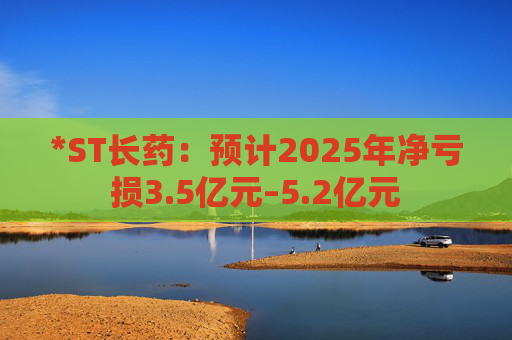 *ST长药：预计2025年净亏损3.5亿元–5.2亿元
