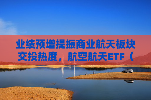 业绩预增提振商业航天板块交投热度，航空航天ETF（563380）本周累计“吸金”近2.7亿元