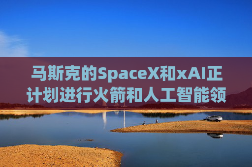 马斯克的SpaceX和xAI正计划进行火箭和人工智能领域的超级合并
