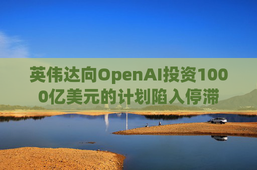 英伟达向OpenAI投资1000亿美元的计划陷入停滞