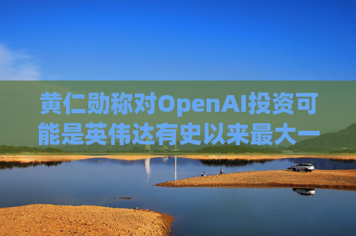 黄仁勋称对OpenAI投资可能是英伟达有史以来最大一笔