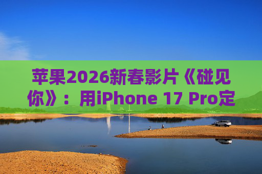 苹果2026新春影片《碰见你》：用iPhone 17 Pro定格温柔年味
