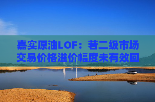 嘉实原油LOF：若二级市场交易价格溢价幅度未有效回落 有权申请盘中临时停牌、延长停牌等措施以向市场警示风险