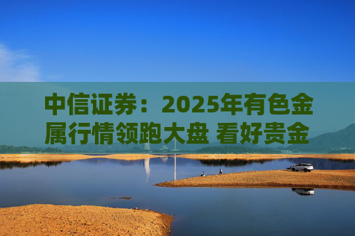 中信证券：2025年有色金属行情领跑大盘 看好贵金属、工业金属等板块配置价值