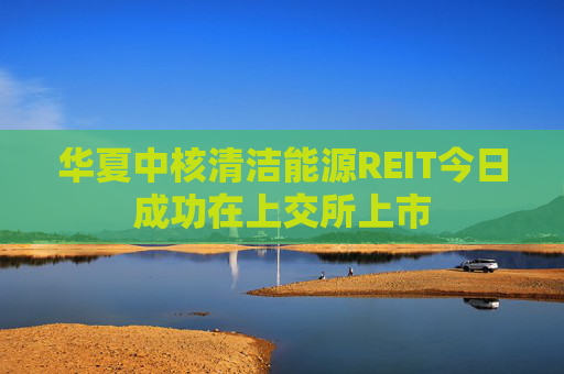 华夏中核清洁能源REIT今日成功在上交所上市