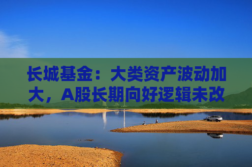 长城基金：大类资产波动加大，A股长期向好逻辑未改  第1张