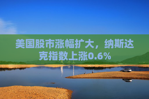 美国股市涨幅扩大，纳斯达克指数上涨0.6%