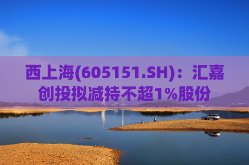 西上海(605151.SH)：汇嘉创投拟减持不超1%股份