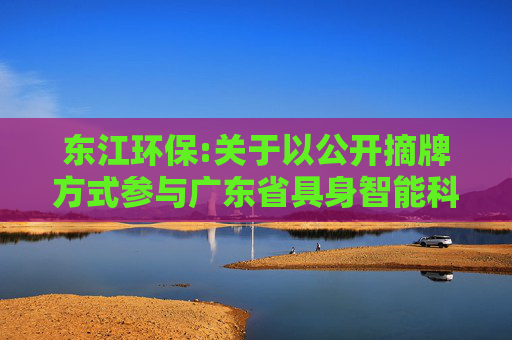 东江环保:关于以公开摘牌方式参与广东省具身智能科技有限公司增资扩股暨关联交易的进展公告