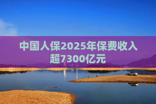 中国人保2025年保费收入超7300亿元