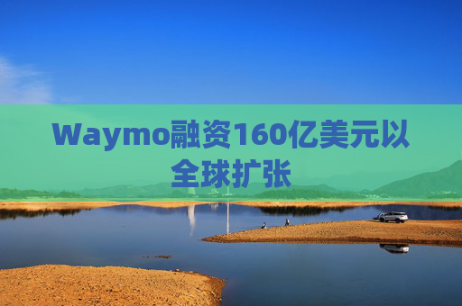Waymo融资160亿美元以全球扩张