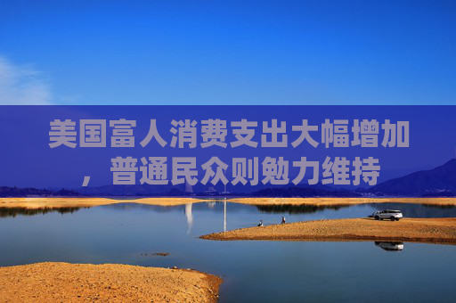 美国富人消费支出大幅增加，普通民众则勉力维持