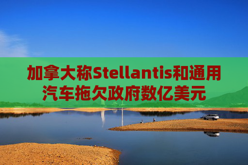 加拿大称Stellantis和通用汽车拖欠政府数亿美元