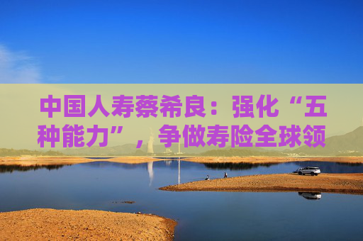 中国人寿蔡希良：强化“五种能力”，争做寿险全球领军企业