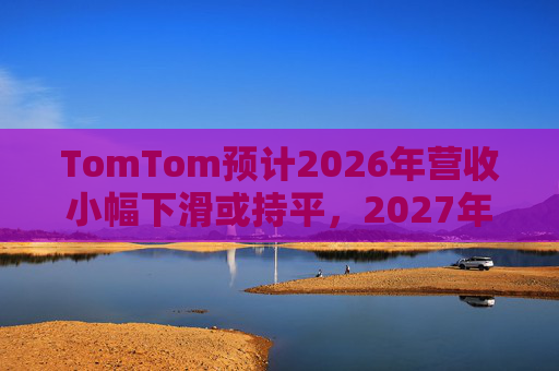 TomTom预计2026年营收小幅下滑或持平，2027年恢复增长